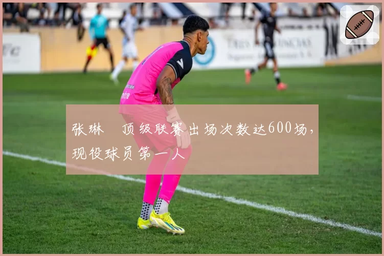 张琳芃顶级联赛出场次数达600场，现役球员第一人
