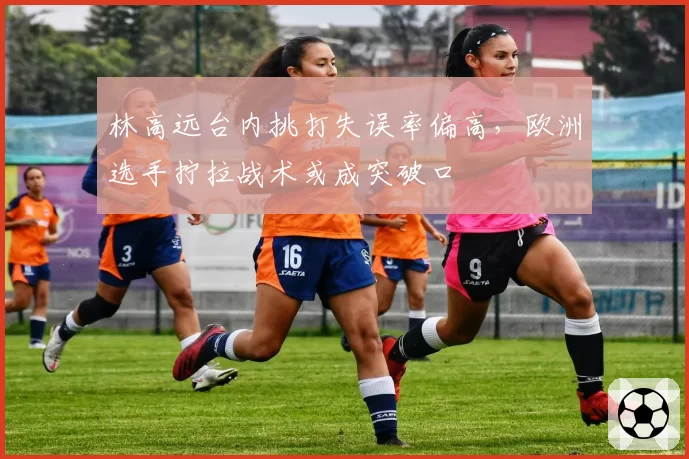 林高远台内挑打失误率偏高,欧洲选手拧拉战术或成突破口