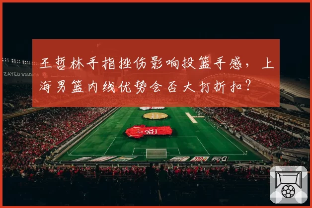 王哲林手指挫伤影响投篮手感，上海男篮内线优势会否大打折扣？