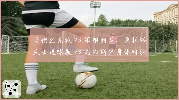 马德里竞技 vs 塞维利亚：莫拉塔反击进球数 vs 恩内斯里身体对抗成功次数