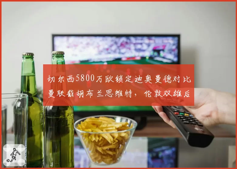 切尔西5800万欧锁定迪奥曼德对比曼联截胡布兰思维特,伦敦双雄后防引援正面对抗__br_