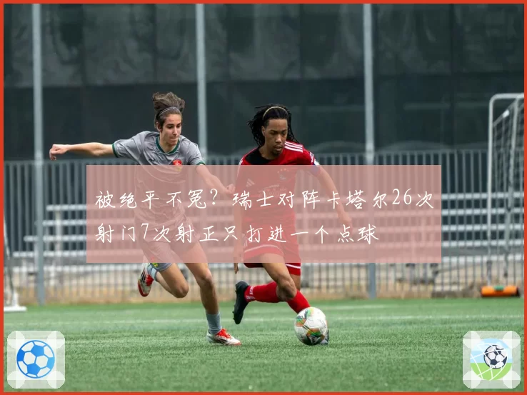 被绝平不冤？瑞士对阵卡塔尔26次射门7次射正只打进一个点球