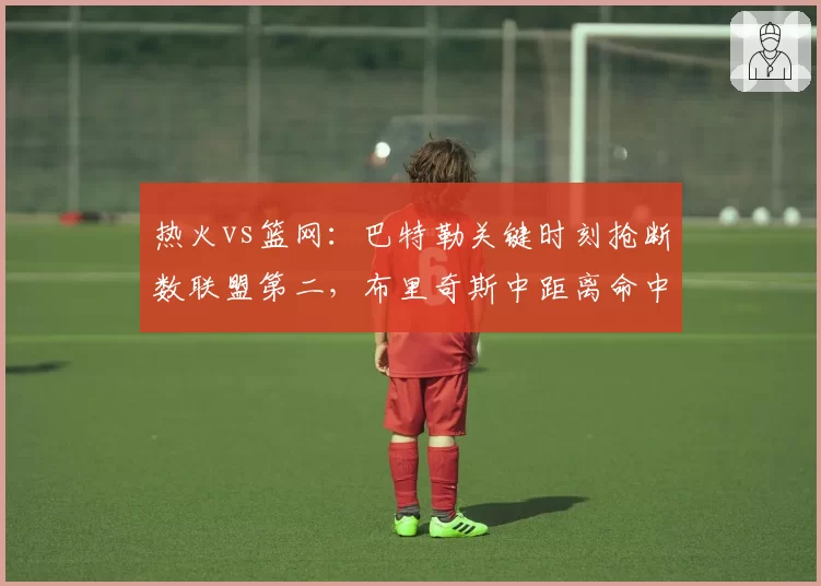 热火vs篮网:巴特勒关键时刻抢断数联盟第二,布里奇斯中距离命中率46%成新杀招