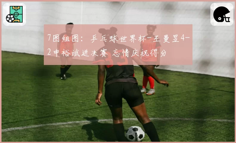 7图组图：乒乓球世界杯-王曼昱4-2申裕斌进决赛 忘情庆祝得分