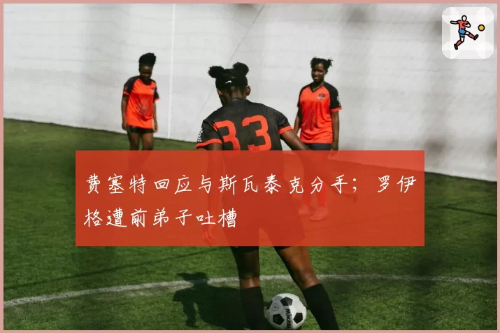 费塞特回应与斯瓦泰克分手；罗伊格遭前弟子吐槽